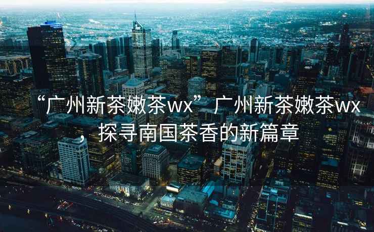 “廣州新茶嫩茶wx”廣州新茶嫩茶wx，探尋南國茶香的新篇章