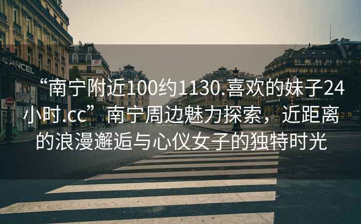 “南寧附近100約1130.喜歡的妹子24小時(shí).cc”南寧周邊魅力探索，近距離的浪漫邂逅與心儀女子的獨特時(shí)光