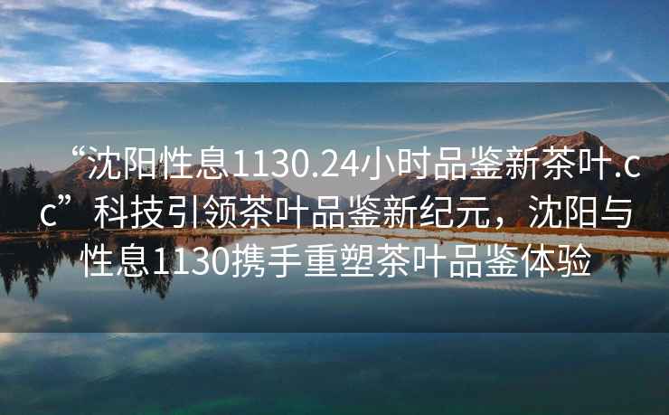 “沈陽(yáng)性息1130.24小時(shí)品鑒新茶葉.cc”科技引領(lǐng)茶葉品鑒新紀元，沈陽(yáng)與性息1130攜手重塑茶葉品鑒體驗