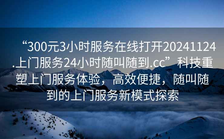 “300元3小時(shí)服務(wù)在線(xiàn)打開(kāi)20241124.上門(mén)服務(wù)24小時(shí)隨叫隨到.cc”科技重塑上門(mén)服務(wù)體驗，高效便捷，隨叫隨到的上門(mén)服務(wù)新模式探索