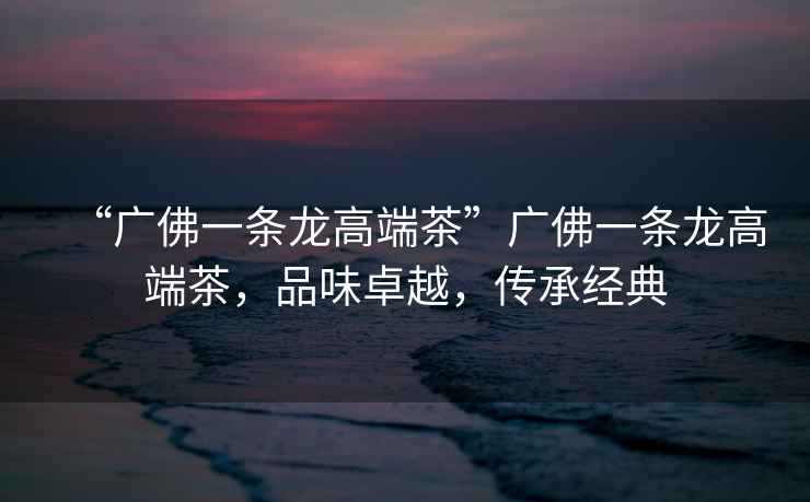 “廣佛一條龍高端茶”廣佛一條龍高端茶，品味卓越，傳承經(jīng)典