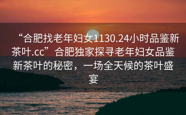 “合肥找老年婦女1130.24小時(shí)品鑒新茶葉.cc”合肥獨家探尋老年婦女品鑒新茶葉的秘密，一場(chǎng)全天候的茶葉盛宴