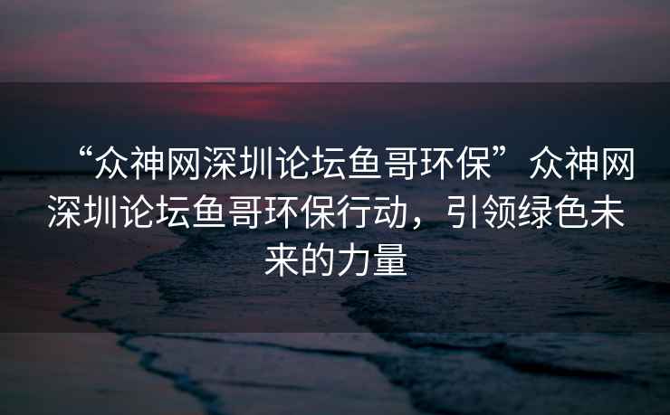 “眾神網(wǎng)深圳論壇魚(yú)哥環(huán)?！北娚窬W(wǎng)深圳論壇魚(yú)哥環(huán)保行動(dòng)，引領(lǐng)綠色未來(lái)的力量