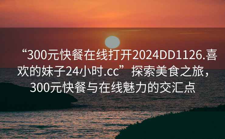 “300元快餐在線(xiàn)打開(kāi)2024DD1126.喜歡的妹子24小時(shí).cc”探索美食之旅，300元快餐與在線(xiàn)魅力的交匯點(diǎn)