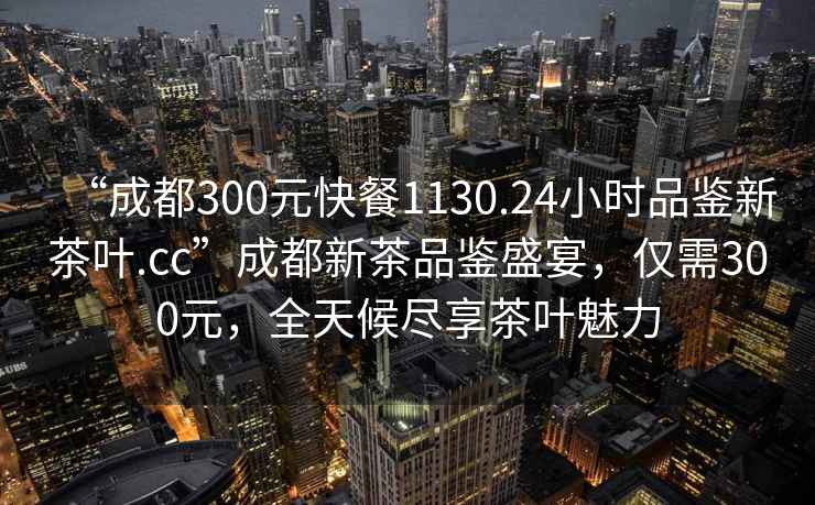 “成都300元快餐1130.24小時(shí)品鑒新茶葉.cc”成都新茶品鑒盛宴，僅需300元，全天候盡享茶葉魅力