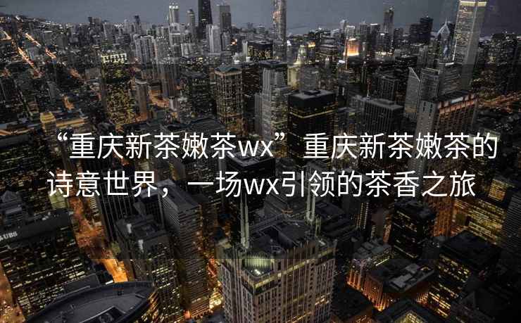 “重慶新茶嫩茶wx”重慶新茶嫩茶的詩(shī)意世界，一場(chǎng)wx引領(lǐng)的茶香之旅