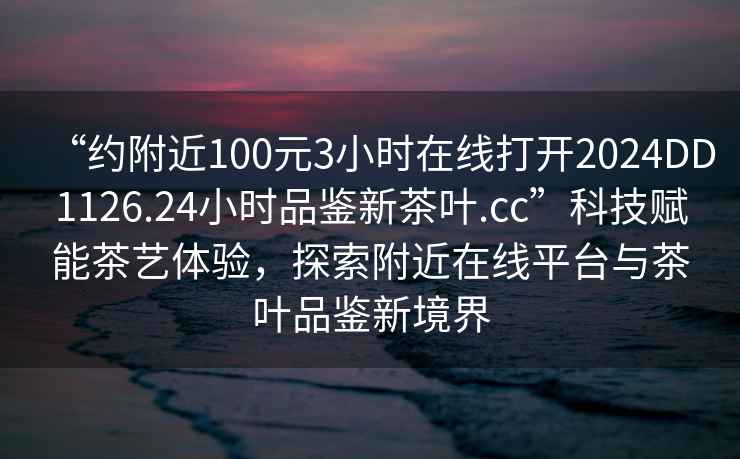 “約附近100元3小時(shí)在線(xiàn)打開(kāi)2024DD1126.24小時(shí)品鑒新茶葉.cc”科技賦能茶藝體驗，探索附近在線(xiàn)平臺與茶葉品鑒新境界