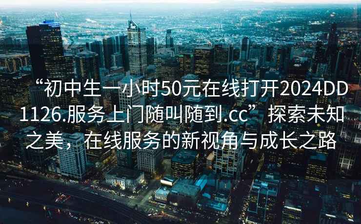 “初中生一小時(shí)50元在線(xiàn)打開(kāi)2024DD1126.服務(wù)上門(mén)隨叫隨到.cc”探索未知之美，在線(xiàn)服務(wù)的新視角與成長(cháng)之路