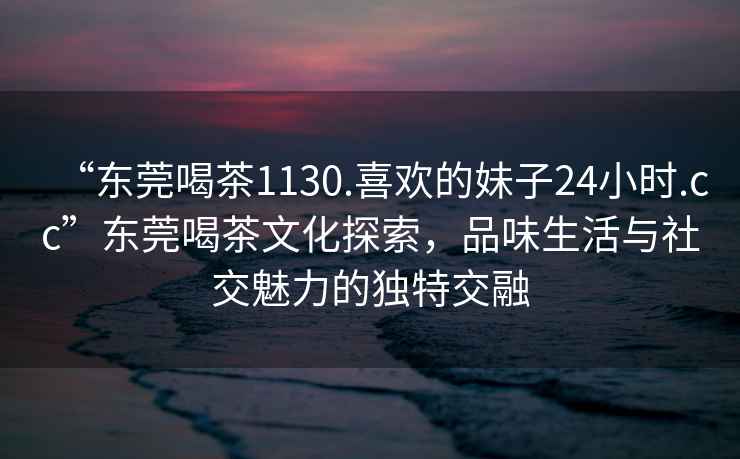 “東莞喝茶1130.喜歡的妹子24小時(shí).cc”東莞喝茶文化探索，品味生活與社交魅力的獨特交融