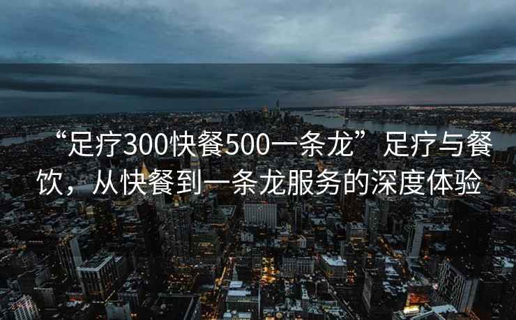 “足療300快餐500一條龍”足療與餐飲，從快餐到一條龍服務(wù)的深度體驗