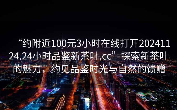 “約附近100元3小時(shí)在線(xiàn)打開(kāi)20241124.24小時(shí)品鑒新茶葉.cc”探索新茶葉的魅力，約見(jiàn)品鑒時(shí)光與自然的饋贈