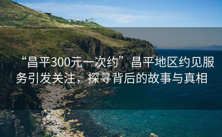 “昌平300元一次約”昌平地區約見(jiàn)服務(wù)引發(fā)關(guān)注，探尋背后的故事與真相