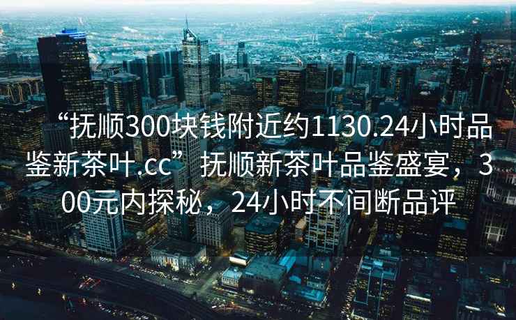 “撫順300塊錢(qián)附近約1130.24小時(shí)品鑒新茶葉.cc”撫順新茶葉品鑒盛宴，300元內探秘，24小時(shí)不間斷品評