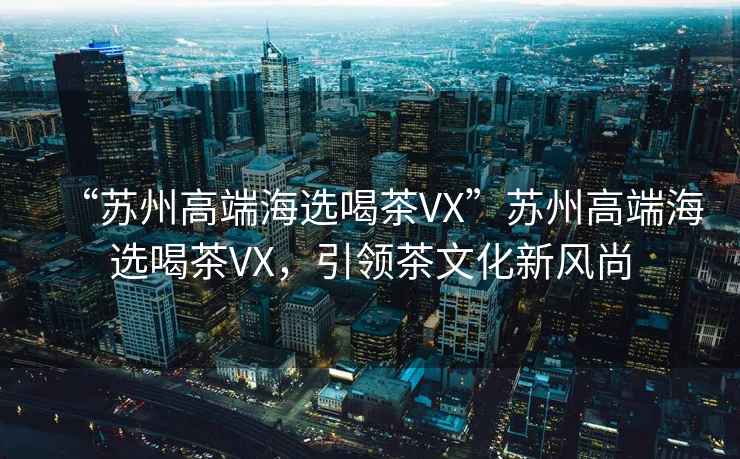 “蘇州高端海選喝茶VX”蘇州高端海選喝茶VX，引領(lǐng)茶文化新風(fēng)尚