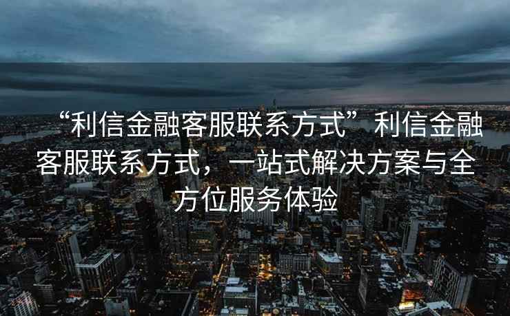 “利信金融客服聯(lián)系方式”利信金融客服聯(lián)系方式，一站式解決方案與全方位服務(wù)體驗