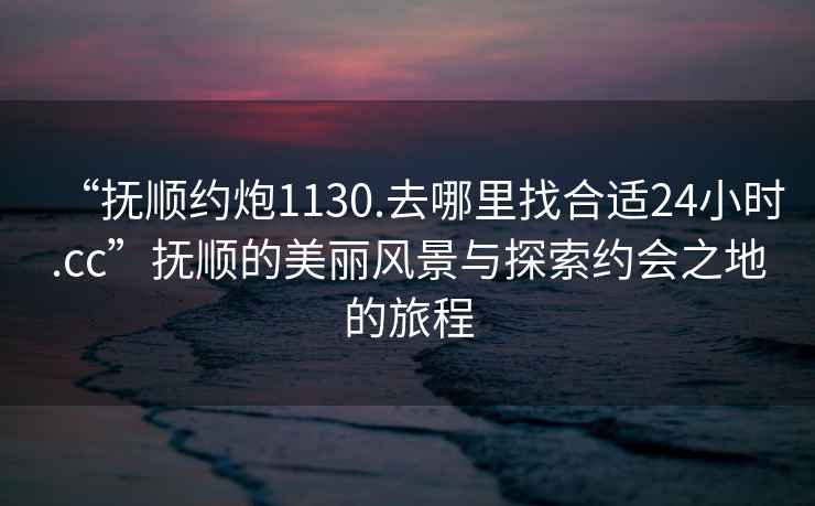 “撫順約炮1130.去哪里找合適24小時(shí).cc”撫順的美麗風(fēng)景與探索約會(huì )之地的旅程