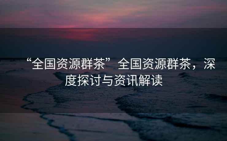 “全國資源群茶”全國資源群茶，深度探討與資訊解讀