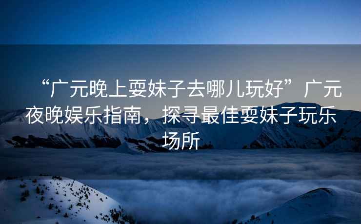 “廣元晚上耍妹子去哪兒玩好”廣元夜晚娛樂(lè )指南，探尋最佳耍妹子玩樂(lè )場(chǎng)所