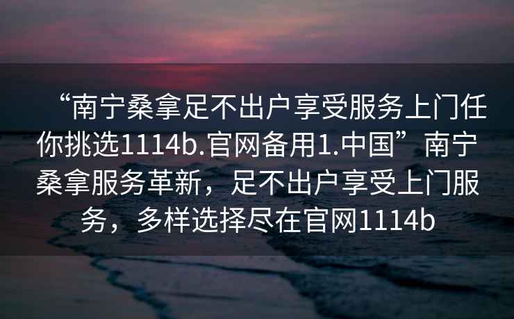 “南寧桑拿足不出戶(hù)享受服務(wù)上門(mén)任你挑選1114b.官網(wǎng)備用1.中國”南寧桑拿服務(wù)革新，足不出戶(hù)享受上門(mén)服務(wù)，多樣選擇盡在官網(wǎng)1114b