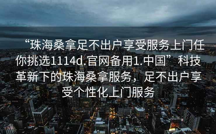 “珠海桑拿足不出戶(hù)享受服務(wù)上門(mén)任你挑選1114d.官網(wǎng)備用1.中國”科技革新下的珠海桑拿服務(wù)，足不出戶(hù)享受個(gè)性化上門(mén)服務(wù)