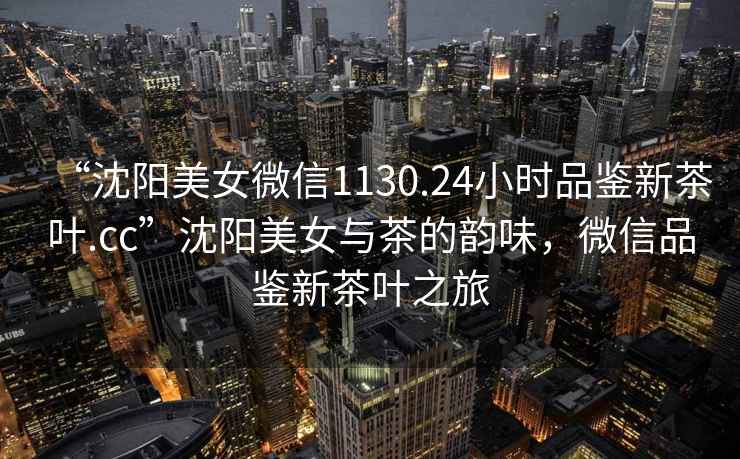 “沈陽(yáng)美女微信1130.24小時(shí)品鑒新茶葉.cc”沈陽(yáng)美女與茶的韻味，微信品鑒新茶葉之旅