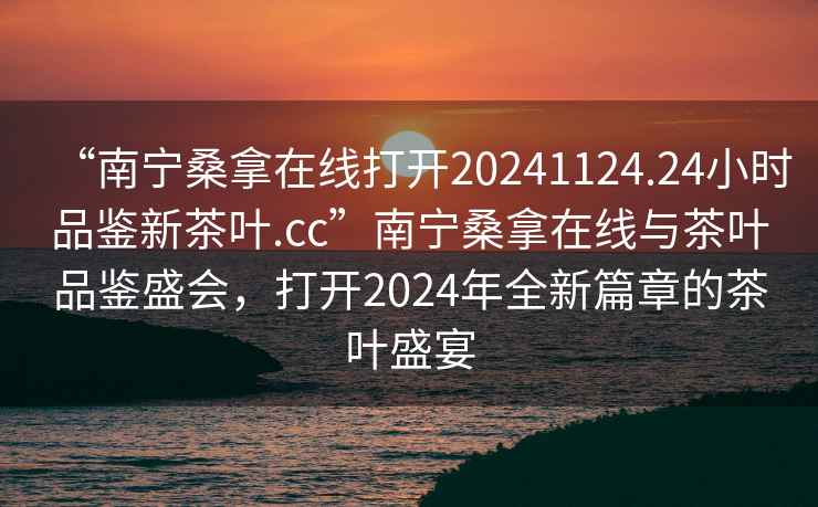 “南寧桑拿在線(xiàn)打開(kāi)20241124.24小時(shí)品鑒新茶葉.cc”南寧桑拿在線(xiàn)與茶葉品鑒盛會(huì )，打開(kāi)2024年全新篇章的茶葉盛宴