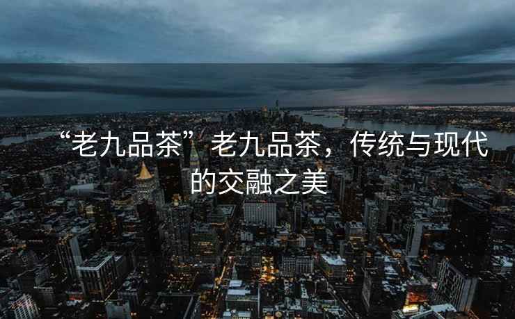 “老九品茶”老九品茶，傳統與現代的交融之美