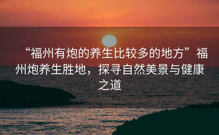 “福州有炮的養生比較多的地方”福州炮養生勝地，探尋自然美景與健康之道