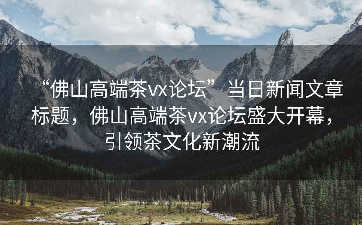 “佛山高端茶vx論壇”當日新聞文章標題，佛山高端茶vx論壇盛大開(kāi)幕，引領(lǐng)茶文化新潮流