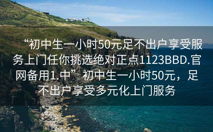“初中生一小時(shí)50元足不出戶(hù)享受服務(wù)上門(mén)任你挑選絕對正點(diǎn)1123BBD.官網(wǎng)備用1.中”初中生一小時(shí)50元，足不出戶(hù)享受多元化上門(mén)服務(wù)