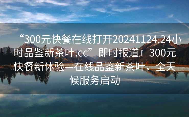 “300元快餐在線(xiàn)打開(kāi)20241124.24小時(shí)品鑒新茶葉.cc”即時(shí)報道』300元快餐新體驗—在線(xiàn)品鑒新茶葉，全天候服務(wù)啟動(dòng)