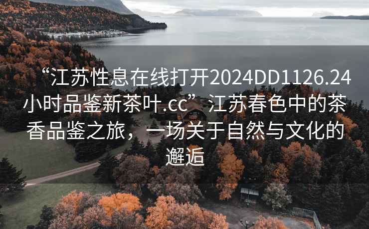 “江蘇性息在線(xiàn)打開(kāi)2024DD1126.24小時(shí)品鑒新茶葉.cc”江蘇春色中的茶香品鑒之旅，一場(chǎng)關(guān)于自然與文化的邂逅