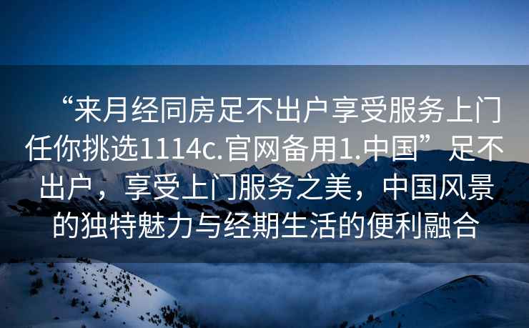 “來(lái)月經(jīng)同房足不出戶(hù)享受服務(wù)上門(mén)任你挑選1114c.官網(wǎng)備用1.中國”足不出戶(hù)，享受上門(mén)服務(wù)之美，中國風(fēng)景的獨特魅力與經(jīng)期生活的便利融合