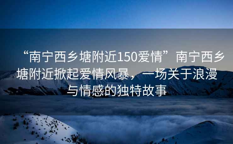 “南寧西鄉塘附近150愛(ài)情”南寧西鄉塘附近掀起愛(ài)情風(fēng)暴，一場(chǎng)關(guān)于浪漫與情感的獨特故事