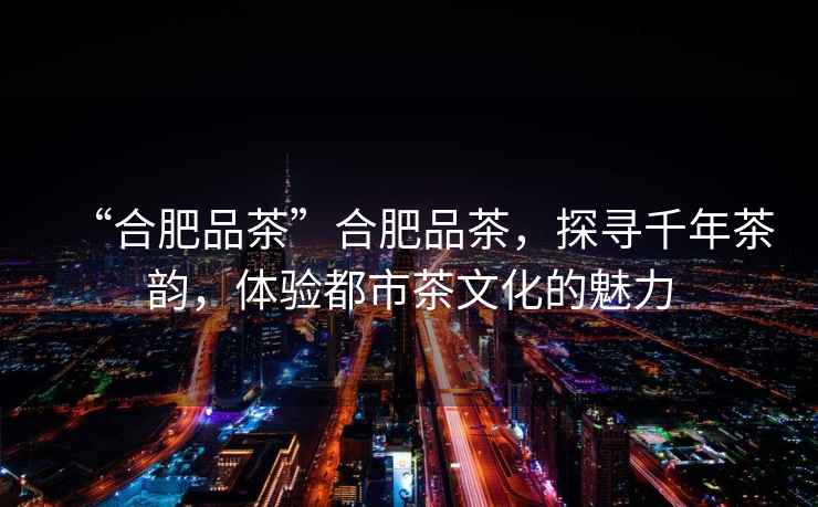 “合肥品茶”合肥品茶，探尋千年茶韻，體驗都市茶文化的魅力