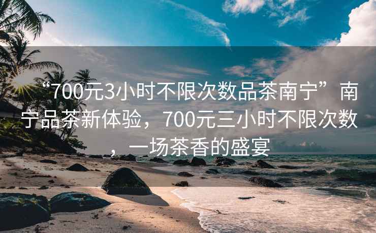 “700元3小時(shí)不限次數品茶南寧”南寧品茶新體驗，700元三小時(shí)不限次數，一場(chǎng)茶香的盛宴