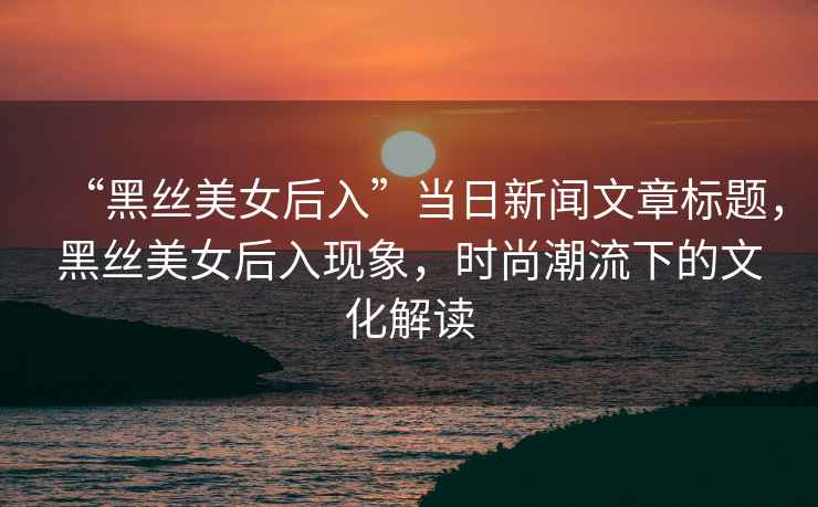 “黑絲美女后入”當日新聞文章標題，黑絲美女后入現象，時(shí)尚潮流下的文化解讀