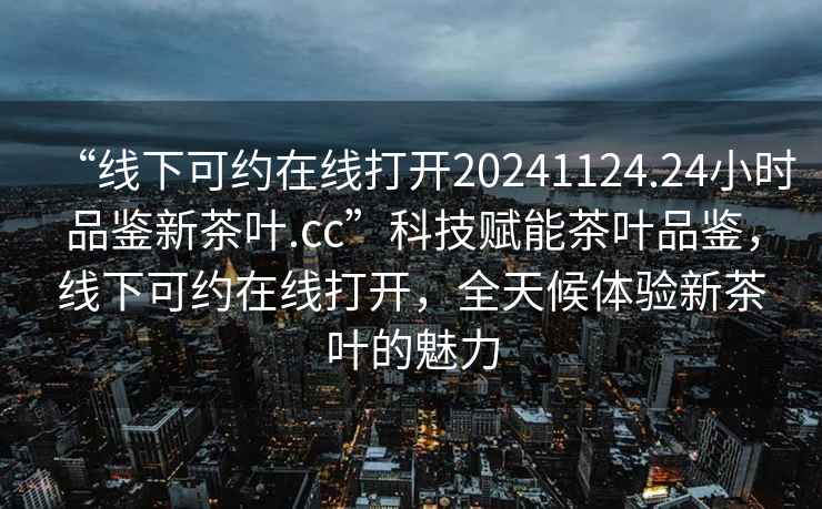 “線(xiàn)下可約在線(xiàn)打開(kāi)20241124.24小時(shí)品鑒新茶葉.cc”科技賦能茶葉品鑒，線(xiàn)下可約在線(xiàn)打開(kāi)，全天候體驗新茶葉的魅力