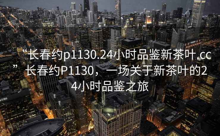 “長(cháng)春約p1130.24小時(shí)品鑒新茶葉.cc”長(cháng)春約P1130，一場(chǎng)關(guān)于新茶葉的24小時(shí)品鑒之旅