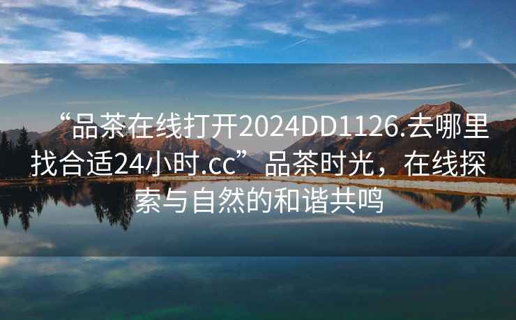 “品茶在線(xiàn)打開(kāi)2024DD1126.去哪里找合適24小時(shí).cc”品茶時(shí)光，在線(xiàn)探索與自然的和諧共鳴