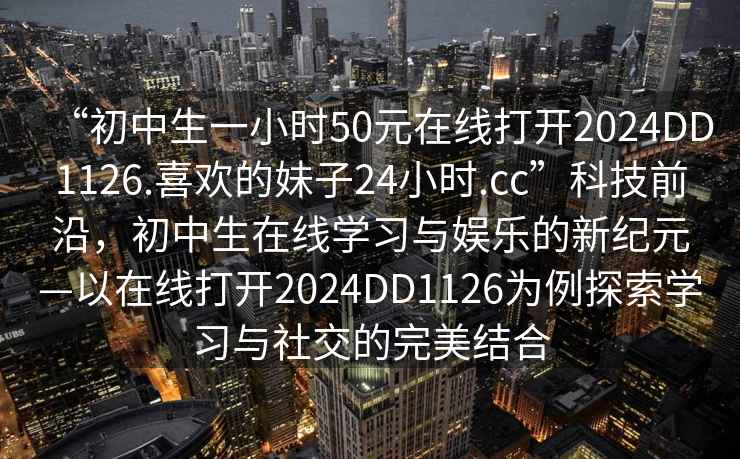 “初中生一小時(shí)50元在線(xiàn)打開(kāi)2024DD1126.喜歡的妹子24小時(shí).cc”科技前沿，初中生在線(xiàn)學(xué)習與娛樂(lè )的新紀元—以在線(xiàn)打開(kāi)2024DD1126為例探索學(xué)習與社交的完美結合