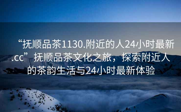 “撫順品茶1130.附近的人24小時(shí)最新.cc”撫順品茶文化之旅，探索附近人的茶韻生活與24小時(shí)最新體驗