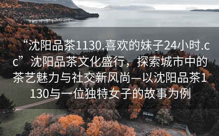 “沈陽(yáng)品茶1130.喜歡的妹子24小時(shí).cc”沈陽(yáng)品茶文化盛行，探索城市中的茶藝魅力與社交新風(fēng)尚—以沈陽(yáng)品茶1130與一位獨特女子的故事為例