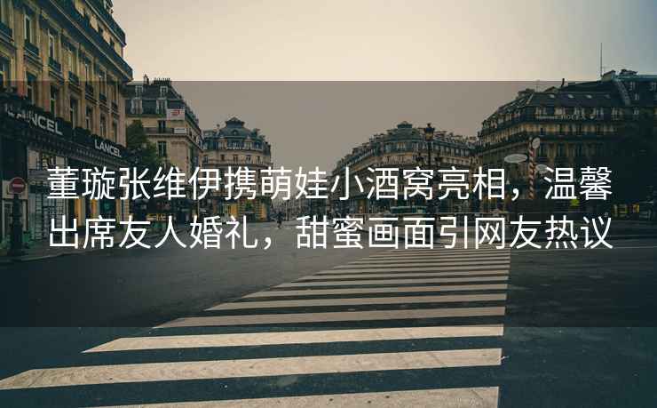 董璇張維伊攜萌娃小酒窩亮相，溫馨出席友人婚禮，甜蜜畫(huà)面引網(wǎng)友熱議