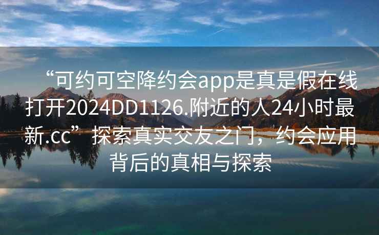 “可約可空降約會(huì )app是真是假在線(xiàn)打開(kāi)2024DD1126.附近的人24小時(shí)最新.cc”探索真實(shí)交友之門(mén)，約會(huì )應用背后的真相與探索