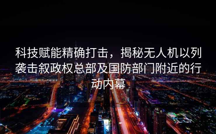 科技賦能精確打擊，揭秘無(wú)人機以列襲擊敘政權總部及國防部門(mén)附近的行動(dòng)內幕