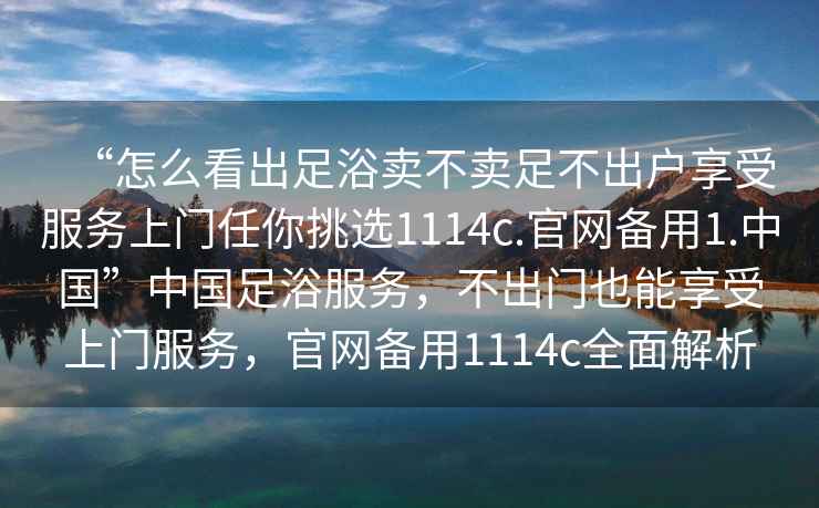 “怎么看出足浴賣(mài)不賣(mài)足不出戶(hù)享受服務(wù)上門(mén)任你挑選1114c.官網(wǎng)備用1.中國”中國足浴服務(wù)，不出門(mén)也能享受上門(mén)服務(wù)，官網(wǎng)備用1114c全面解析