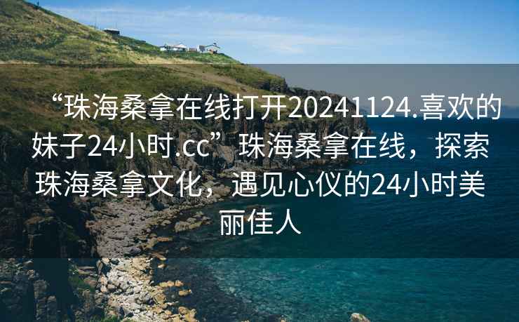 “珠海桑拿在線(xiàn)打開(kāi)20241124.喜歡的妹子24小時(shí).cc”珠海桑拿在線(xiàn)，探索珠海桑拿文化，遇見(jiàn)心儀的24小時(shí)美麗佳人