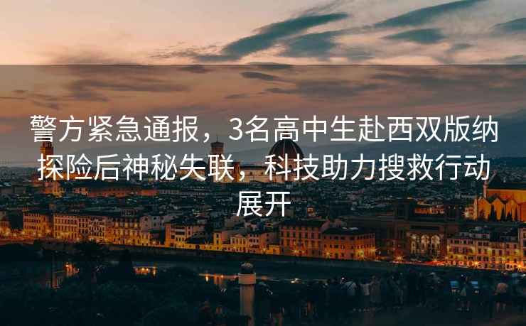 警方緊急通報，3名高中生赴西雙版納探險后神秘失聯(lián)，科技助力搜救行動(dòng)展開(kāi)