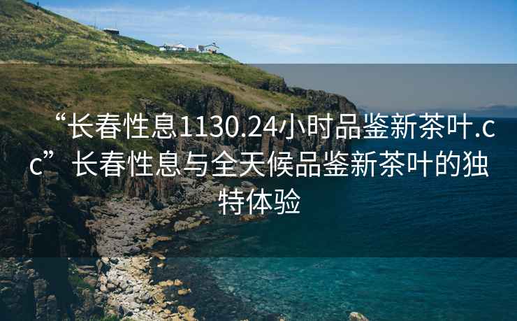 “長(cháng)春性息1130.24小時(shí)品鑒新茶葉.cc”長(cháng)春性息與全天候品鑒新茶葉的獨特體驗